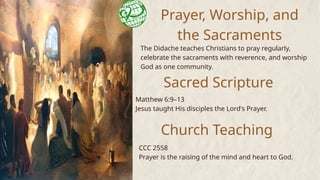 Prayer, Worship, and
the Sacraments
The Didache teaches Christians to pray regularly,
celebrate the sacraments with reverence, and worship
God as one community.
Sacred Scripture
Matthew 6:9–13
Jesus taught His disciples the Lord's Prayer.
Church Teaching
CCC 2558
Prayer is the raising of the mind and heart to God.
 