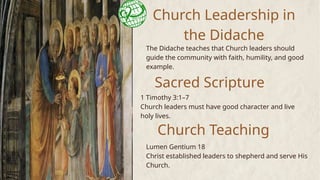 Church Leadership in
the Didache
The Didache teaches that Church leaders should
guide the community with faith, humility, and good
example.
Sacred Scripture
Lumen Gentium 18
Christ established leaders to shepherd and serve His
Church.
1 Timothy 3:1–7
Church leaders must have good character and live
holy lives.
Church Teaching
 
