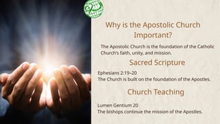 Why is the Apostolic Church
Important?
The Apostolic Church is the foundation of the Catholic
Church's faith, unity, and mission.
Sacred Scripture
Ephesians 2:19–20
The Church is built on the foundation of the Apostles.
Church Teaching
Lumen Gentium 20
The bishops continue the mission of the Apostles.
 