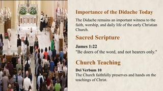 Importance of the Didache Today
The Didache remains an important witness to the
faith, worship, and daily life of the early Christian
Church.
Sacred Scripture
James 1:22
"Be doers of the word, and not hearers only."
Church Teaching
Dei Verbum 10
The Church faithfully preserves and hands on the
teachings of Christ.
 