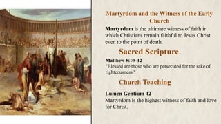 Martyrdom and the Witness of the Early
Church
Martyrdom is the ultimate witness of faith in
which Christians remain faithful to Jesus Christ
even to the point of death.
Church Teaching
Sacred Scripture
Lumen Gentium 42
Martyrdom is the highest witness of faith and love
for Christ.
Matthew 5:10–12
"Blessed are those who are persecuted for the sake of
righteousness."
 
