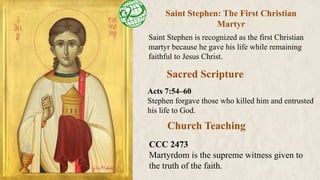Saint Stephen: The First Christian
Martyr
Saint Stephen is recognized as the first Christian
martyr because he gave his life while remaining
faithful to Jesus Christ.
Church Teaching
Sacred Scripture
Acts 7:54–60
Stephen forgave those who killed him and entrusted
his life to God.
CCC 2473
Martyrdom is the supreme witness given to
the truth of the faith.
 