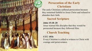 Persecution of the Early
Christians
The early Christians suffered persecution because
they remained faithful to Jesus Christ and refused to
abandon their faith.
Sacred Scripture
Church Teaching
John 15:18–20
Jesus warned His disciples that they would be
persecuted because they followed Him.
CCC 1816
Every Christian is called to witness to Christ with
courage and perseverance.
 