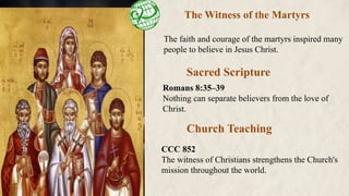 The Witness of the Martyrs
The faith and courage of the martyrs inspired many
people to believe in Jesus Christ.
Church Teaching
Sacred Scripture
CCC 852
The witness of Christians strengthens the Church's
mission throughout the world.
Romans 8:35–39
Nothing can separate believers from the love of
Christ.
 