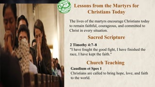 Lessons from the Martyrs for
Christians Today
The lives of the martyrs encourage Christians today
to remain faithful, courageous, and committed to
Christ in every situation.
Sacred Scripture
Church Teaching
2 Timothy 4:7–8
"I have fought the good fight, I have finished the
race, I have kept the faith."
Gaudium et Spes 1
Christians are called to bring hope, love, and faith
to the world.
 
