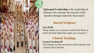 Episcopal Leadership is the leadership of
bishops who continue the mission of the
Apostles through Apostolic Succession.
Sacred Scripture
Church Teaching
Acts 20:28
"Keep watch over yourselves and all the flock of
which the Holy Spirit has made you overseers."
Lumen Gentium 20
The bishops are the successors of the Apostles and
continue their mission.
 