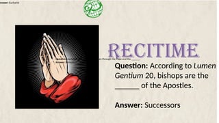 Answer: Eucharist
Question: According to Lumen
Gentium 20, bishops are the
______ of the Apostles.
Answer: Successors
RECITIME
Question: Apostolic Succession continues through the Pope and the ______.
Answer: Bishops
 
