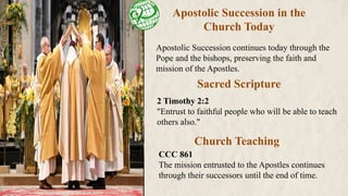 Apostolic Succession in the
Church Today
Apostolic Succession continues today through the
Pope and the bishops, preserving the faith and
mission of the Apostles.
Sacred Scripture
Church Teaching
2 Timothy 2:2
"Entrust to faithful people who will be able to teach
others also."
CCC 861
The mission entrusted to the Apostles continues
through their successors until the end of time.
 