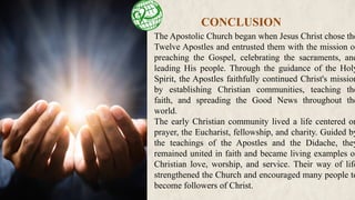 The Apostolic Church began when Jesus Christ chose the
Twelve Apostles and entrusted them with the mission of
preaching the Gospel, celebrating the sacraments, and
leading His people. Through the guidance of the Holy
Spirit, the Apostles faithfully continued Christ's mission
by establishing Christian communities, teaching the
faith, and spreading the Good News throughout the
world.
The early Christian community lived a life centered on
prayer, the Eucharist, fellowship, and charity. Guided by
the teachings of the Apostles and the Didache, they
remained united in faith and became living examples of
Christian love, worship, and service. Their way of life
strengthened the Church and encouraged many people to
become followers of Christ.
CONCLUSION
 