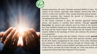 Despite persecution, the early Christians remained faithful to Jesus. The
witness of the martyrs, especially Saint Stephen, showed that faith in
Christ is worth every sacrifice. Their courage and perseverance became a
powerful testimony that inspired the growth of Christianity and
strengthened the faith of believers.
As the Church continued to grow, the Apostles appointed bishops
priests, and deacons to continue their ministry. Through Apostolic
Succession, the mission and authority given by Christ to the Apostle
have been faithfully handed on to the bishops and continue today through
the Pope and the whole Church. This ensures that the Catholic Church
remains faithful to the teachings of Christ and continues His mission in
every generation.
Overall, this lesson teaches that the Catholic Church is truly apostolic
because it was founded by Jesus Christ, built upon the Apostles, guided
by the Holy Spirit, strengthened by the witness of the early Christians
and continues to fulfill Christ's mission through the Church today. A
Christians, we are called to remain faithful, participate actively in the life
of the Church, proclaim the Gospel through our words and actions, and
continue the mission that Christ entrusted to His Apostles.
 