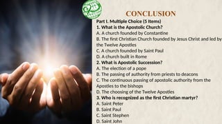Part I. Multiple Choice (5 Items)
1. What is the Apostolic Church?
A. A church founded by Constantine
B. The first Christian Church founded by Jesus Christ and led by
the Twelve Apostles
C. A church founded by Saint Paul
D. A church built in Rome
2. What is Apostolic Succession?
A. The election of a pope
B. The passing of authority from priests to deacons
C. The continuous passing of apostolic authority from the
Apostles to the bishops
D. The choosing of the Twelve Apostles
3. Who is recognized as the first Christian martyr?
A. Saint Peter
B. Saint Paul
C. Saint Stephen
D. Saint John
CONCLUSION
 
