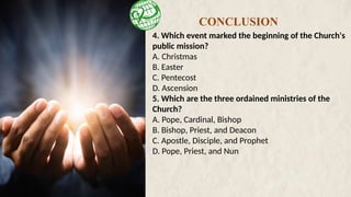 4. Which event marked the beginning of the Church's
public mission?
A. Christmas
B. Easter
C. Pentecost
D. Ascension
5. Which are the three ordained ministries of the
Church?
A. Pope, Cardinal, Bishop
B. Bishop, Priest, and Deacon
C. Apostle, Disciple, and Prophet
D. Pope, Priest, and Nun
CONCLUSION
 