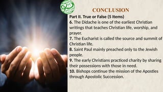 Part II. True or False (5 Items)
6. The Didache is one of the earliest Christian
writings that teaches Christian life, worship, and
prayer.
7. The Eucharist is called the source and summit of
Christian life.
8. Saint Paul mainly preached only to the Jewish
people.
9. The early Christians practiced charity by sharing
their possessions with those in need.
10. Bishops continue the mission of the Apostles
through Apostolic Succession.
CONCLUSION
 