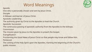 Word Meanings
Apostle
One who is personally chosen and sent by Jesus Christ.
Disciple
A follower and learner of Jesus Christ.
Apostolic Leadership
The authority given by Christ to the Apostles to lead the Church.
Apostolic Succession
The continuous passing of apostolic authority from the Apostles to the bishops.
Commission
The mission given by Jesus to the Apostles to preach the Gospel.
Evangelization
Proclaiming the Good News of Jesus Christ so that people may know and follow Him.
Pentecost
The coming of the Holy Spirit upon the Apostles, marking the beginning of the Church's
public mission.
 