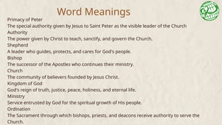 Word Meanings
Primacy of Peter
The special authority given by Jesus to Saint Peter as the visible leader of the Church
Authority
The power given by Christ to teach, sanctify, and govern the Church.
Shepherd
A leader who guides, protects, and cares for God's people.
Bishop
The successor of the Apostles who continues their ministry.
Church
The community of believers founded by Jesus Christ.
Kingdom of God
God's reign of truth, justice, peace, holiness, and eternal life.
Ministry
Service entrusted by God for the spiritual growth of His people.
Ordination
The Sacrament through which bishops, priests, and deacons receive authority to serve the
Church.
 