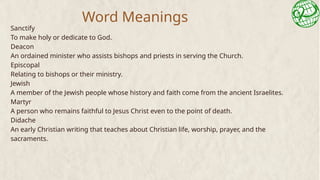 Word Meanings
Sanctify
To make holy or dedicate to God.
Deacon
An ordained minister who assists bishops and priests in serving the Church.
Episcopal
Relating to bishops or their ministry.
Jewish
A member of the Jewish people whose history and faith come from the ancient Israelites.
Martyr
A person who remains faithful to Jesus Christ even to the point of death.
Didache
An early Christian writing that teaches about Christian life, worship, prayer, and the
sacraments.
 