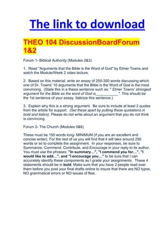The link to download
THEO 104 DiscussionBoardForum
1&2
Forum 1- Biblical Authority (Modules 2&3)

1. Read "Arguments that the Bible is the Word of God" by Elmer Towns and
watch the Module/Week 2 video lecture.

2. Based on this material, write an essay of 250-350 words discussing which
one of Dr. Towns' 10 arguments that the Bible is the Word of God is the most
convincing. (State this in a thesis sentence such as: " Elmer Towns' strongest
argument for the Bible as the word of God is___________". This should be
the 1st sentence of your essay. Italicize this sentence.)

3. Explain why this is a strong argument. Be sure to include at least 2 quotes
from the article for support. (Set these apart by putting these quotations in
bold and italics). Please do not write about an argument that you do not think
is convincing.

Forum 2- The Church (Modules 5&6)

These must be 150 words long- MINIMUM (if you are an excellent and
concise writer). For the rest of us you will find that it will take around 250
words or so to complete the assignment. In your responses, be sure to
Summarize, Commend, Contribute, and Encourage in your reply to its author.
You must use the phrases: "In summary…", "I commend you for…", "I
would like to add…", and "I encourage you…" to be sure that I can
accurately identify these components as I grade your assignments. These 4
statements should be in bold. Make sure that you have 2 people read over
them before you post your final drafts online to insure that there are NO typos,
NO grammatical errors or NO issues of flow.
 