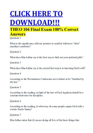 CLICK HERE TO
DOWNLOAD!!!
THEO 104 Final Exam 100% Correct
Answers
Question 1

What is the signiﬁcance ofJesus' promise to send his followers "allos"
(another) comforter?

Question 2

What does MacArthur say is the best way to find out your spiritual gifts?

Question 3

What does MacArthur say is the crucial first step is to knowing God's will?

Question 4

According to the Westminster Confession sin is failure to be "Justified by
the law."

Question 5

According to the reading, in light of the law of God, legalism should be a
constant motivator for discipline.

Question 6

According to the reading, in what way do some people equate God with a
cosmic Easter bunny?

Question 7

MacArthur states that if you are doing all five of the basic things that
 