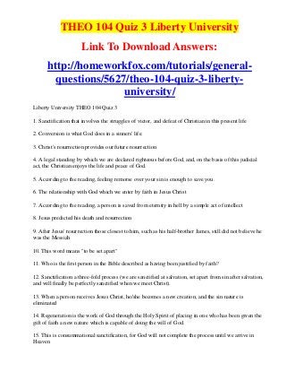 THEO 104 Quiz 3 Liberty University
                      Link To Download Answers:
      http://homeworkfox.com/tutorials/general-
        questions/5627/theo-104-quiz-3-liberty-
                      university/
Liberty University THEO 104 Quiz 3

1. Sanctification that involves the struggles of victor, and defeat of Christian in this present life

2. Conversion is what God does in a sinners' life.

3. Christ's resurrection provides our future resurrection

4. A legal standing by which we are declared righteous before God, and, on the basis of this judicial
act, the Christian enjoys the life and peace of God.

5. According to the reading, feeling remorse over your sin is enough to save you.

6. The relationship with God which we enter by faith in Jesus Christ

7. According to the reading, a person is saved from eternity in hell by a simple act of intellect

8. Jesus predicted his death and resurrection

9. After Jesus' resurrection those closest to him, such as his half-brother James, still did not believe he
was the Messiah

10. This word means "to be set apart"

11. Who is the first person in the Bible described as having been justified by faith?

12. Sanctification a three-fold process (we are sanctified at salvation, set apart from sin after salvation,
and will finally be perfectly sanctified when we meet Christ).

13. When a person receives Jesus Christ, he/she becomes a new creation, and the sin nature is
eliminated

14. Regeneration is the work of God through the Holy Spirit of placing in one who has been given the
gift of faith a new nature which is capable of doing the will of God.

15. This is consummational sanctification, for God will not complete the process until we arrive in
Heaven
 