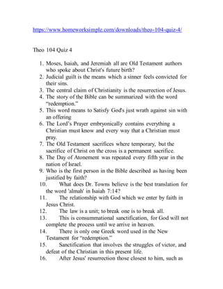 https://www.homeworksimple.com/downloads/theo-104-quiz-4/
Theo 104 Quiz 4
1. Moses, Isaiah, and Jeremiah all are Old Testament authors
who spoke about Christ's future birth?
2. Judicial guilt is the means which a sinner feels convicted for
their sins.
3. The central claim of Christianity is the resurrection of Jesus.
4. The story of the Bible can be summarized with the word
“redemption.”
5. This word means to Satisfy God's just wrath against sin with
an offering
6. The Lord’s Prayer embryonically contains everything a
Christian must know and every way that a Christian must
pray.
7. The Old Testament sacrifices where temporary, but the
sacrifice of Christ on the cross is a permanent sacrifice.
8. The Day of Atonement was repeated every fifth year in the
nation of Israel.
9. Who is the first person in the Bible described as having been
justified by faith?
10. What does Dr. Towns believe is the best translation for
the word 'almah' in Isaiah 7:14?
11. The relationship with God which we enter by faith in
Jesus Christ.
12. The law is a unit; to break one is to break all.
13. This is consummational sanctification, for God will not
complete the process until we arrive in heaven.
14. There is only one Greek word used in the New
Testament for “redemption.”
15. Sanctification that involves the struggles of victor, and
defeat of the Christian in this present life.
16. After Jesus' resurrection those closest to him, such as
 