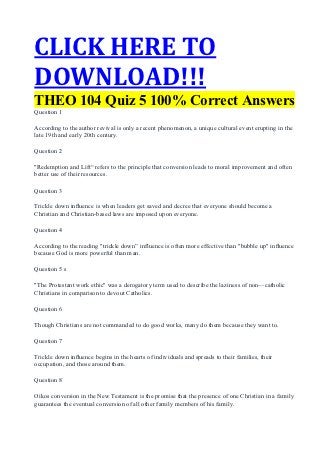 CLICK HERE TO
DOWNLOAD!!!
THEO 104 Quiz 5 100% Correct Answers
Question 1

According to the author revival is only a recent phenomenon, a unique cultural event erupting in the
late 19th and early 20th century.

Question 2

"Redemption and Lift“ refers to the principle that conversion leads to moral improvement and often
better use of their resources.

Question 3

Trickle down inﬂuence is when leaders get saved and decree that everyone should become a
Christian and Christian-based laws are imposed upon everyone.

Question 4

According to the reading "trickle down” influence is often more effective than "bubble up" inﬂuence
because God is more powerful than man.

Question 5 s

"The Protestant work ethic" was a derogatory term used to describe the laziness of non—catholic
Christians in comparison to devout Catholics.

Question 6

Though Christians are not commanded to do good works, many do them because they want to.

Question 7

Trickle down inﬂuence begins in the hearts of individuals and spreads to their families, their
occupation, and those around them.

Question 8

Oikos conversion in the New Testament is the promise that the presence of one Christian in a family
guarantees the eventual conversion of all other family members of his family.
 