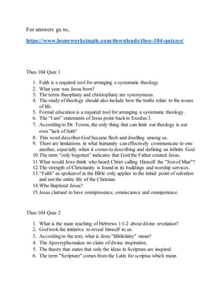 For answers go to,
https://www.homeworksimple.com/downloads/theo-104-quizzes/
Theo 104 Quiz 1
1. Faith is a required tool for arranging a systematic theology.
2. What year was Jesus born?
3. The terms theophany and christophany are synonymous.
4. The study of theology should also include how the truths relate to the issues
of life.
5. Formal education is a required tool for arranging a systematic theology.
6. The “I am” statements of Jesus point backto Exodus 3.
7. According to Dr. Towns, the only thing that can limit our theology is our
own "lack of faith"
8. This word describes God became flesh and dwelling among us.
9. There are limitations in what humanity can effectively communicate to one
another, especially when it comes to describing and defining an infinite God.
10.The term “only begotten” indicates that God the Father created Jesus.
11.What would Jews think who heard Christ calling Himself the "Sonof Man"?
12.The strength of Christianity is found in its buildings and worship services.
13.“Faith” as spokenof in the Bible only applies to the initial point of salvation
and not the entire life of the Christian.
14.Who Baptized Jesus? 
15.Jesus claimed to have omnipresence, omniscience and omnipotence.
Theo 104 Quiz 2
1. What is the main teaching of Hebrews 1:1-2 about divine revelation?
2. God took the initiative to reveal himself to us.
3. According to the text, what is does "Bibliolatry" mean?
4. The Apocryphamakes no claim of divine inspiration.
5. The theory that states that only the ideas in Scripture are inspired
6. The term "Scripture" comes from the Latin for scriptus which mean
 