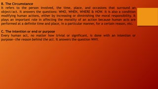 B. The Circumstance
It refers to the person involved, the time, place, and occasions that surround an
object/act. It answers the questions: WHO, WHEN, WHERE & HOW. It is also a condition
modifying human actions, either by increasing or diminishing the moral responsibility. It
plays an important role in affecting the morality of an action because human acts are
performed at a definite time and place, in a particular manner, for a certain reason, etc.
C. The intention or end or purpose
Every human act, no matter how trivial or significant, is done with an intention or
purpose—the reason behind the act. It answers the question WHY.
 