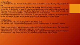 A. Eternal Law
God is the Eternal law in which human action must be anchored on the divinity and perfection of
God.
It is the Divine Wisdom of God which oversees the common good and governs everything.
Eternal law is God’s plan to lead all creation towards God’s eternal salvific plan to be holy and
blameless before Him through Jesus Christ (Ephesians 1:4–5) God, as “Being-itself”, is able to
promulgate such a law as God the Creator’s reason is also perfect wisdom.
Everything in nature reflects the Eternal Law in their own natures. Things act according to their
nature, so they derive their proper ends according to the law written into their nature.
B. Natural Law
It is “the rational creature’s participation in the eternal law”
It is “natural” as it consists of Reason given to us by the “higher reason” of the divine Lawgiver.
They are natural as they are objective principles which originate in human nature. The natural law
is universal because it encompasses every person, of every epoch.
It derives from the nature of human. Human beings are capable of reasoning out. Human beings are
rational animal. Thus, human acts must be conformed to the rational nature of man.
 