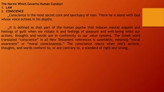 The Norms Which Governs Human Conduct
1. LAW
2. CONSCIENCE
_Conscience is the most secret core and sanctuary of man. There he is alone with God
whose voice echoes in his depths.
_It is defined as that part of the human psyche that induces mental anguish and
feelings of guilt when we violate it and feelings of pleasure and well-being when our
actions, thoughts and words are in conformity to our value systems. The Greek word
translated “conscience” in all New Testament references is suneidēsis, meaning “moral
awareness” or “moral consciousness.” The conscience reacts when one’s actions,
thoughts, and words conform to, or are contrary to, a standard of right and wrong.
 