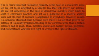 It is to claim then that normative morality is the basis of a moral life since
we are not to be affected by a specific law that will govern our actions.
We are not depending on the basis of descriptive morality which limits to
what is commonly practice and set as a guideline in a specific society
since not all code of conduct is applicable to everybody. However, reason
is a universal standard norm because even there is no law that governs our
actions, it is already implied according to our common sense that a certain
action is bad or good. Thus, morality studies and judges’ action, intention,
and circumstance whether it is right or wrong in the light of REASON.
 