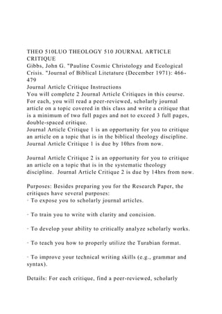 THEO 510LUO THEOLOGY 510 JOURNAL ARTICLE
CRITIQUE
Gibbs, John G. "Pauline Cosmic Christology and Ecological
Crisis. "Journal of Biblical Litetature (December 1971): 466-
479
Journal Article Critique Instructions
You will complete 2 Journal Article Critiques in this course.
For each, you will read a peer-reviewed, scholarly journal
article on a topic covered in this class and write a critique that
is a minimum of two full pages and not to exceed 3 full pages,
double-spaced critique.
Journal Article Critique 1 is an opportunity for you to critique
an article on a topic that is in the biblical theology discipline.
Journal Article Critique 1 is due by 10hrs from now.
Journal Article Critique 2 is an opportunity for you to critique
an article on a topic that is in the systematic theology
discipline. Journal Article Critique 2 is due by 14hrs from now.
Purposes: Besides preparing you for the Research Paper, the
critiques have several purposes:
· To expose you to scholarly journal articles.
· To train you to write with clarity and concision.
· To develop your ability to critically analyze scholarly works.
· To teach you how to properly utilize the Turabian format.
· To improve your technical writing skills (e.g., grammar and
syntax).
Details: For each critique, find a peer-reviewed, scholarly
 