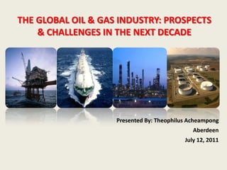 THE GLOBAL OIL & GAS INDUSTRY: PROSPECTS
    & CHALLENGES IN THE NEXT DECADE




                    Presented By: Theophilus Acheampong
                                              Aberdeen
                                           July 12, 2011
 