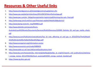 Resources & Other Useful links
1.   http://www.oilandgasuk.co.uk/knowledgecentre/supplychain.cfm
2.   http://www.spe.org/jpt/print/archives/2011/04/16TalentTechnology.pdf
3.   http://www.pwc.com/en_GX/gx/transportation-logistics/pdf/hoisting-the-sails_final.pdf
4.   http://ax4energy.com/LinkClick.aspx?fileticket=vbON1Pl4Kj4%3D&tabid=67
5.   http://www.kpmg.no/arch/_img/9448852.pdf
6.   http://www.deloitte.com/assets/Dcom-
     Australia/Local%20Assets/Documents/Services/Risk%20services/220909_Deloitte_Oil_and_gas_reality_check.
     pdf
7.   http://www.ey.com/Publication/vwLUAssets/Top_10_risks_affecting_oil_and_gas_in_2010/$File/The%20top%
     2010%20risks%20for%20oil%20and%20gas.pdf
8.   http://www.energyinst.org/information-centre
9.   http://www.economist.com/node/4489659
10. http://www.abdn.ac.uk/~pec144/acreef/publications.html
11. http://www.bp.com/liveassets/bp_internet/globalbp/globalbp_uk_english/reports_and_publications/statistica
     l_energy_review_2011/STAGING/local_assets/pdf/2030_energy_outlook_booklet.pdf
12. https://www.og.decc.gov.uk/
 