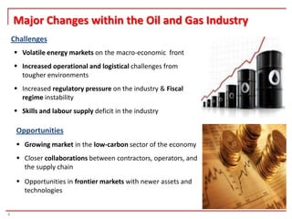 Major Changes within the Oil and Gas Industry
    Challenges
     Volatile energy markets on the macro-economic front
     Increased operational and logistical challenges from
      tougher environments
     Increased regulatory pressure on the industry & Fiscal
      regime instability
     Skills and labour supply deficit in the industry

     Opportunities
      Growing market in the low-carbon sector of the economy
      Closer collaborations between contractors, operators, and
       the supply chain
      Opportunities in frontier markets with newer assets and
       technologies


4
 
