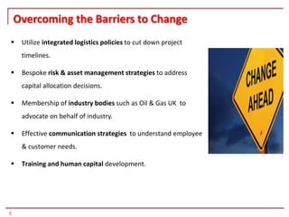 Overcoming the Barriers to Change
    Utilize integrated logistics policies to cut down project
     timelines.

    Bespoke risk & asset management strategies to address
     capital allocation decisions.

    Membership of industry bodies such as Oil & Gas UK to
     advocate on behalf of industry.

    Effective communication strategies to understand employee
     & customer needs.

    Training and human capital development.




8
 