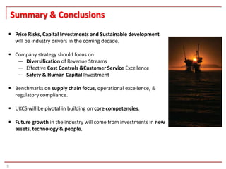 Summary & Conclusions
 Price Risks, Capital Investments and Sustainable development
  will be industry drivers in the coming decade.

 Company strategy should focus on:
   ― Diversification of Revenue Streams
   ― Effective Cost Controls &Customer Service Excellence
   ― Safety & Human Capital Investment

 Benchmarks on supply chain focus, operational excellence, &
  regulatory compliance.

 UKCS will be pivotal in building on core competencies.

 Future growth in the industry will come from investments in new
  assets, technology & people.




9
 
