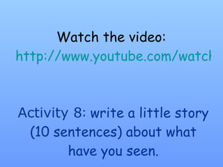 Watch the video:  http://www.youtube.com/watch?v=tEHonyNHrIk Activity 8 : write a little story (10 sentences) about what have you seen. 