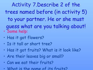 Activity   7 .Describe 2 of the trees named before (in activity 5) to your partner. He or she must guess what are you talking about! Some help: Has it got flowers? Is it tall or short tree? Has it got fruits? What is it look like? Are their leaves big or small? Can we eat their fruits? What is the name of its fruits? 