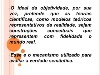 •O ideal da objetividade, por sua
vez, pretende que as teorias
cientificas, como modelos teóricos
representativos da realidade, sejam
construções conceituais que
representem com fidelidade o
mundo real.
•Esse e o mecanismo utilizado para
avaliar a verdade semântica.
 