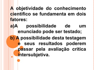 A objetividade do conhecimento
cientifico se fundamenta em dois
fatores:
a)A possibilidade de um
enunciado pode ser testado;
b) A possibilidade desta testagem
e seus resultados poderem
passar pela avaliação critica
intersubjetiva.
 
