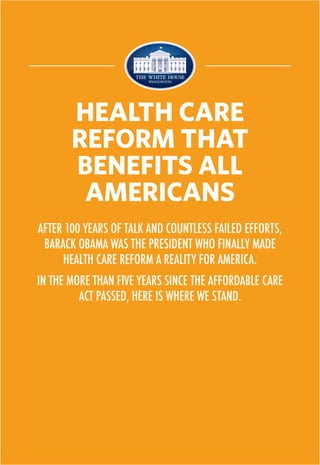 AFTER 100 YEARS OF TALK AND COUNTLESS FAILED EFFORTS,
BARACK OBAMA WAS THE PRESIDENT WHO FINALLY MADE
HEALTH CARE REFORM A REALITY FOR AMERICA.
IN THE MORE THAN FIVE YEARS SINCE THE AFFORDABLE CARE
ACT PASSED, HERE IS WHERE WE STAND.
HEALTH CARE
REFORM THAT
BENEFITS ALL
AMERICANS
 
