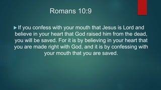 Romans 10:9
 If you confess with your mouth that Jesus is Lord and
believe in your heart that God raised him from the dead,
you will be saved. For it is by believing in your heart that
you are made right with God, and it is by confessing with
your mouth that you are saved.
 