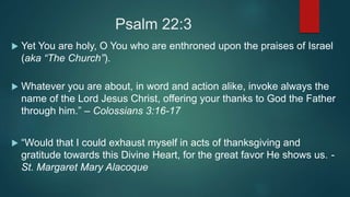 Psalm 22:3
 Yet You are holy, O You who are enthroned upon the praises of Israel
(aka “The Church”).
 Whatever you are about, in word and action alike, invoke always the
name of the Lord Jesus Christ, offering your thanks to God the Father
through him.” – Colossians 3:16-17
 “Would that I could exhaust myself in acts of thanksgiving and
gratitude towards this Divine Heart, for the great favor He shows us. -
St. Margaret Mary Alacoque
 