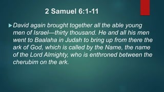 2 Samuel 6:1-11
David again brought together all the able young
men of Israel—thirty thousand. He and all his men
went to Baalaha in Judah to bring up from there the
ark of God, which is called by the Name, the name
of the Lord Almighty, who is enthroned between the
cherubim on the ark.
 
