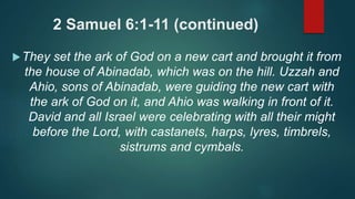 2 Samuel 6:1-11 (continued)
They set the ark of God on a new cart and brought it from
the house of Abinadab, which was on the hill. Uzzah and
Ahio, sons of Abinadab, were guiding the new cart with
the ark of God on it, and Ahio was walking in front of it.
David and all Israel were celebrating with all their might
before the Lord, with castanets, harps, lyres, timbrels,
sistrums and cymbals.
 