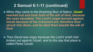 2 Samuel 6:1-11 (continued)
 When they came to the threshing floor of Nakon, Uzzah
reached out and took hold of the ark of God, because
the oxen stumbled. The Lord’s anger burned against
Uzzah because of his irreverent act; therefore God
struck him down, and he died there beside the ark of
God.
 Then David was angry because the Lord’s wrath had
broken out against Uzzah, and to this day that place is
called Perez Uzzah.
 