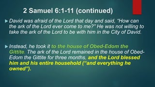 2 Samuel 6:1-11 (continued)
 David was afraid of the Lord that day and said, “How can
the ark of the Lord ever come to me?” He was not willing to
take the ark of the Lord to be with him in the City of David.
 Instead, he took it to the house of Obed-Edom the
Gittite. The ark of the Lord remained in the house of Obed-
Edom the Gittite for three months, and the Lord blessed
him and his entire household (“and everything he
owned”).
 