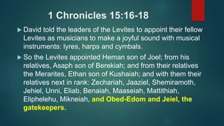 1 Chronicles 15:16-18
 David told the leaders of the Levites to appoint their fellow
Levites as musicians to make a joyful sound with musical
instruments: lyres, harps and cymbals.
 So the Levites appointed Heman son of Joel; from his
relatives, Asaph son of Berekiah; and from their relatives
the Merarites, Ethan son of Kushaiah; and with them their
relatives next in rank: Zechariah, Jaaziel, Shemiramoth,
Jehiel, Unni, Eliab, Benaiah, Maaseiah, Mattithiah,
Eliphelehu, Mikneiah, and Obed-Edom and Jeiel, the
gatekeepers.
 