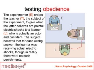 testing obedience
Social Psychology: October 2009
The experimenter (E) orders
the teacher (T), the subject of
the experiment, to give what
the latter believes are painful
electric shocks to a learner
(L), who is actually an actor
and confidant. The subject
believes that for each wrong
answer, the learner was
receiving actual electric
shocks, though in reality
there were no such
punishments.
 