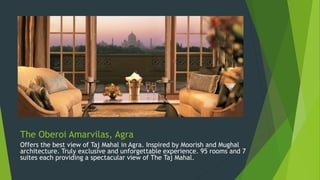The Oberoi Amarvilas, Agra
Offers the best view of Taj Mahal in Agra. Inspired by Moorish and Mughal
architecture. Truly exclusive and unforgettable experience. 95 rooms and 7
suites each providing a spectacular view of The Taj Mahal.
 